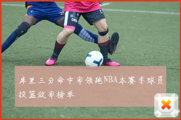 库里三分命中率领跑NBA本赛季球员投篮效率榜单