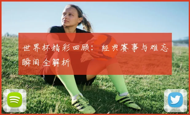 世界杯精彩回顾:经典赛事与难忘瞬间全解析