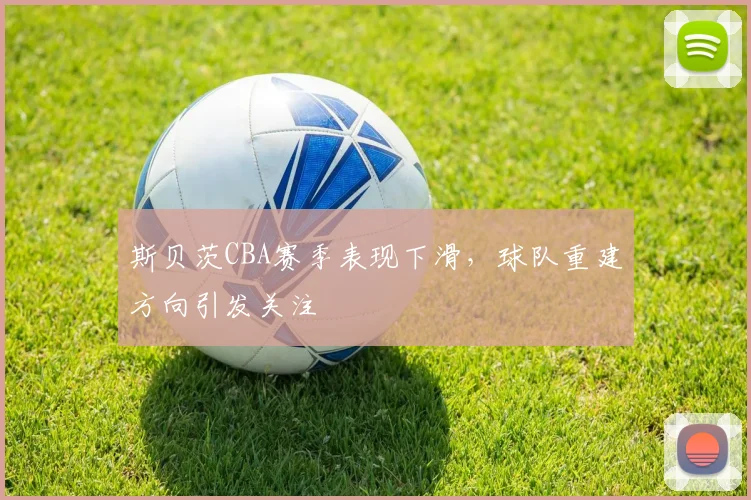 斯贝茨CBA赛季表现下滑，球队重建方向引发关注