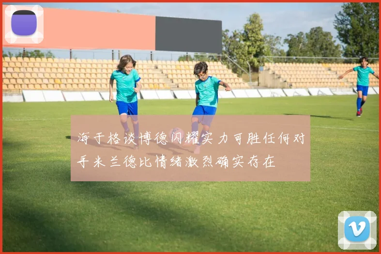 海于格谈博德闪耀实力可胜任何对手米兰德比情绪激烈确实存在