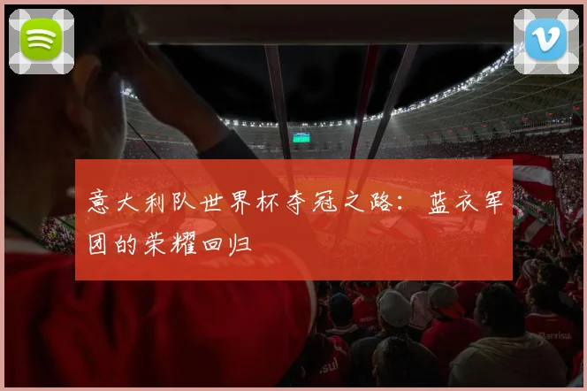 意大利队世界杯夺冠之路:蓝衣军团的荣耀回归