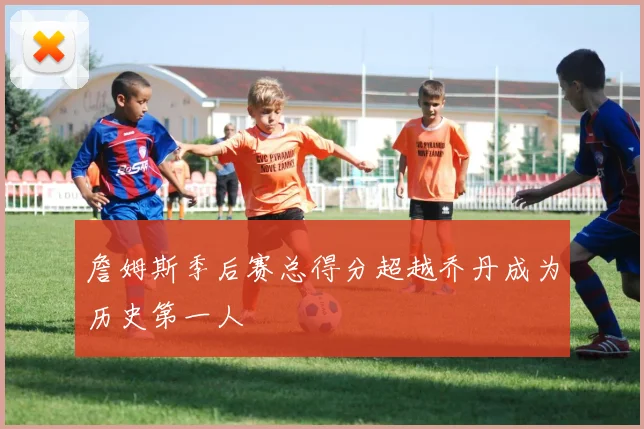詹姆斯季后赛总得分超越乔丹成为历史第一人