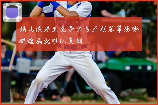 娟儿谈库里竞争力与王朝落幕感慨辉煌成就难以复制
