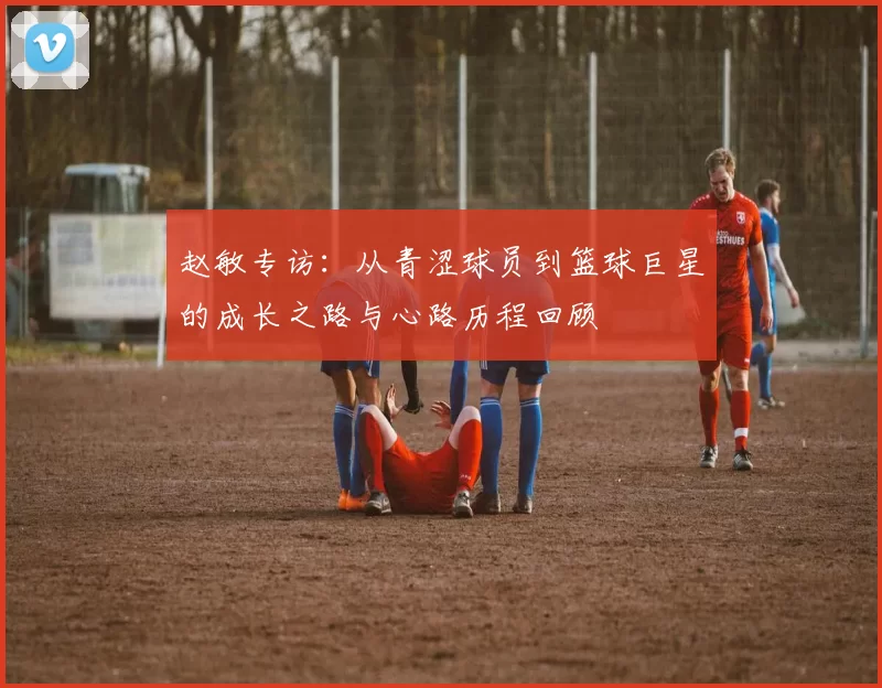 赵敏专访：从青涩球员到篮球巨星的成长之路与心路历程回顾