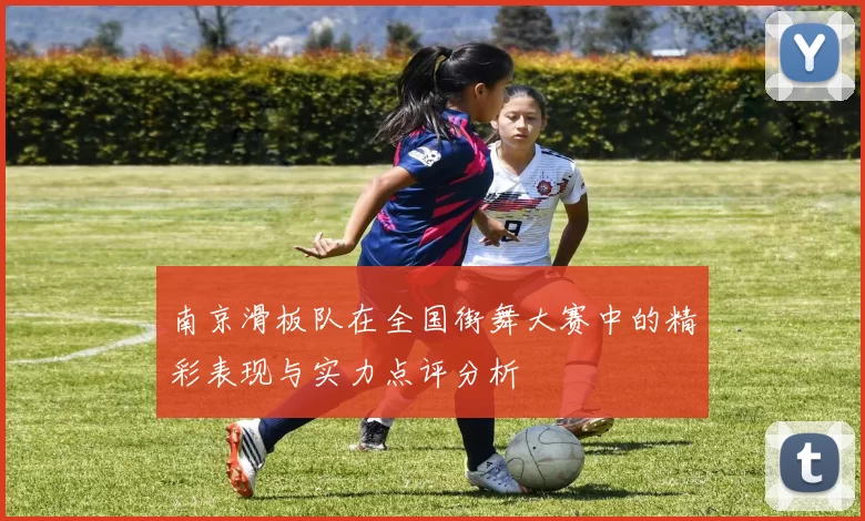 南京滑板队在全国街舞大赛中的精彩表现与实力点评分析