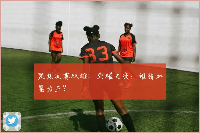 聚焦决赛双雄:荣耀之夜,谁将加冕为王?