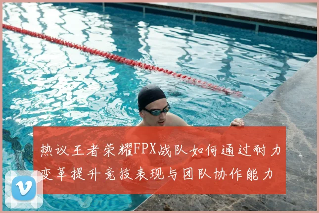 热议王者荣耀FPX战队如何通过耐力变革提升竞技表现与团队协作能力
