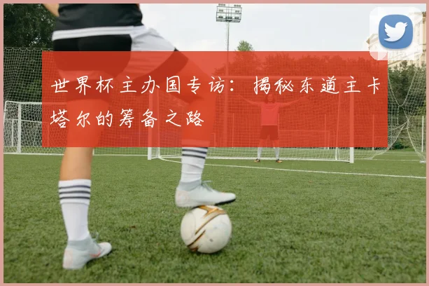 世界杯主办国专访:揭秘东道主卡塔尔的筹备之路