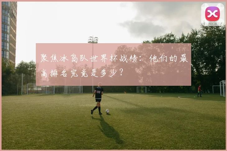 聚焦冰岛队世界杯战绩:他们的最高排名究竟是多少?