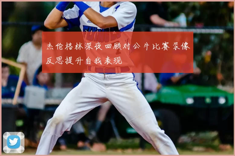 杰伦格林深夜回顾对公牛比赛录像反思提升自我表现