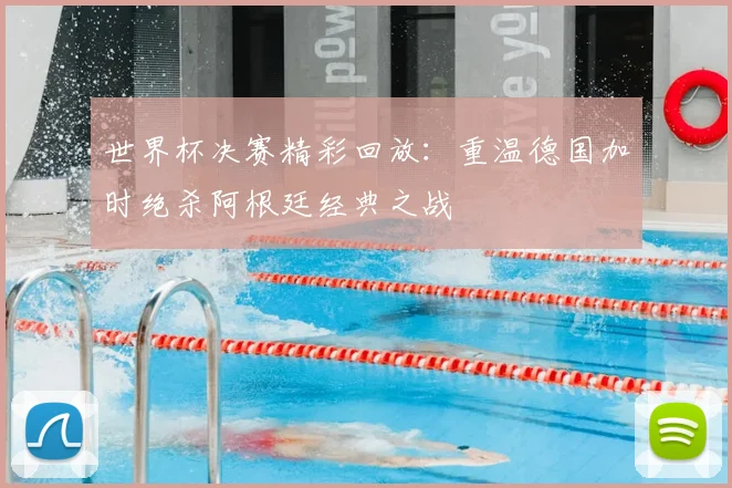 世界杯决赛精彩回放:重温德国加时绝杀阿根廷经典之战