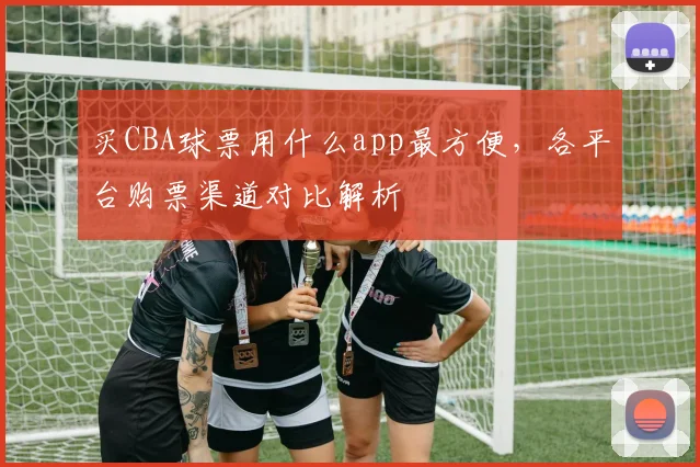 买CBA球票用什么app最方便,各平台购票渠道对比解析