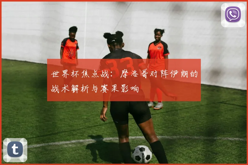 世界杯焦点战:摩洛哥对阵伊朗的战术解析与赛果影响