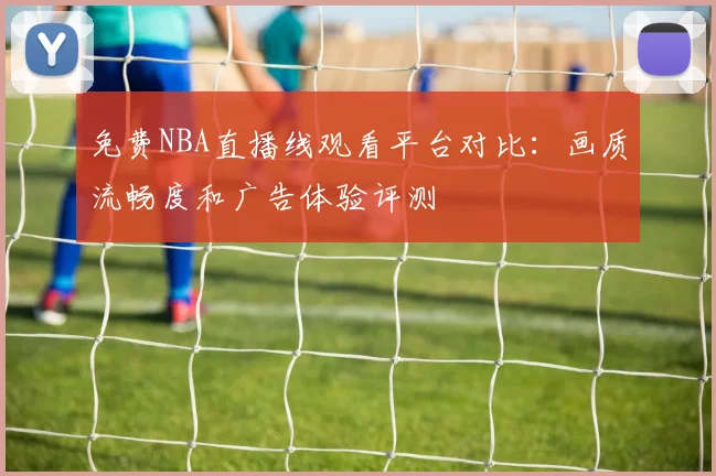 免费NBA直播线观看平台对比:画质流畅度和广告体验评测