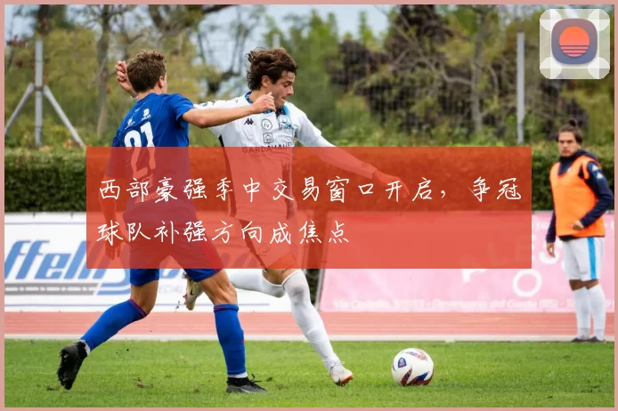 西部豪强季中交易窗口开启，争冠球队补强方向成焦点