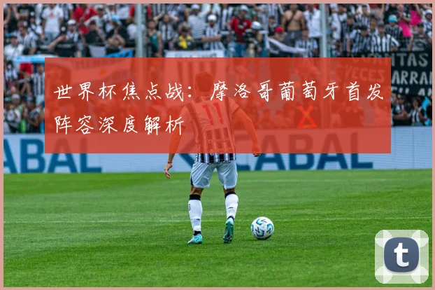 世界杯焦点战:摩洛哥葡萄牙首发阵容深度解析