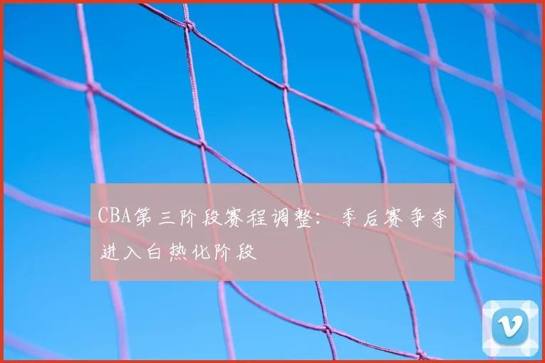 CBA第三阶段赛程调整:季后赛争夺进入白热化阶段