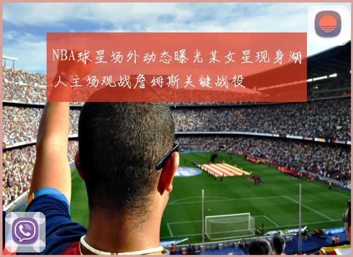 NBA球星场外动态曝光某女星现身湖人主场观战詹姆斯关键战役