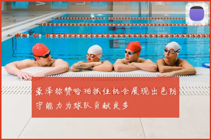豪泽称赞哈珀抓住机会展现出色防守能力为球队贡献良多