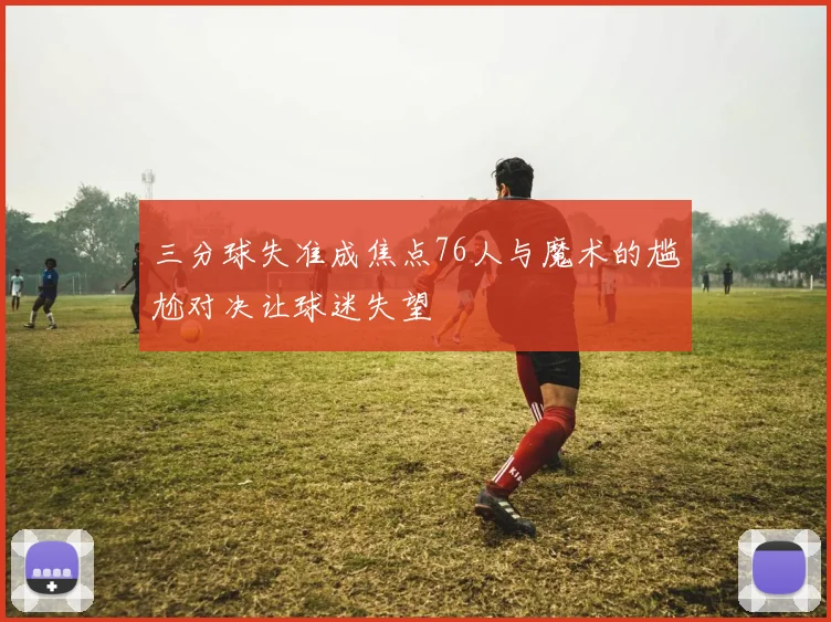 三分球失准成焦点76人与魔术的尴尬对决让球迷失望