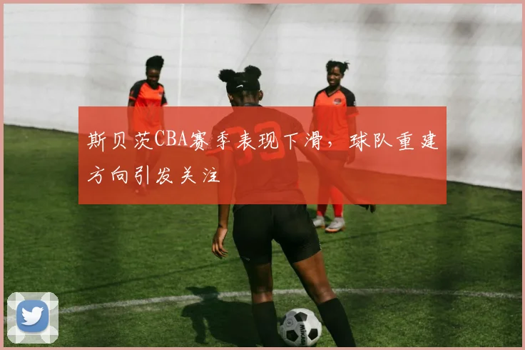 斯贝茨CBA赛季表现下滑，球队重建方向引发关注