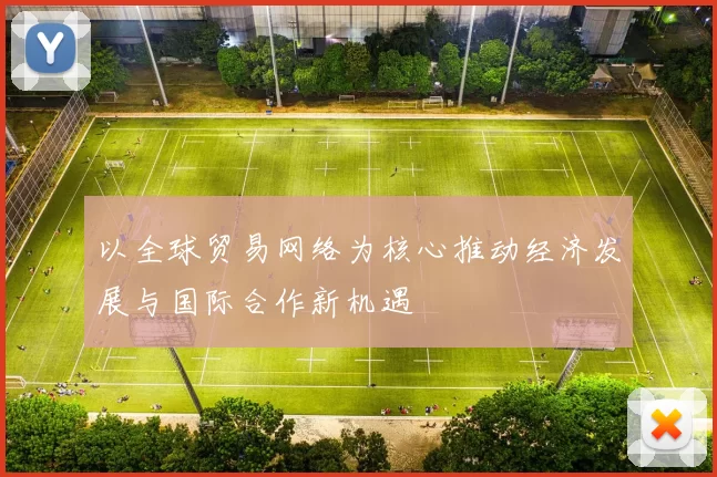以全球贸易网络为核心推动经济发展与国际合作新机遇