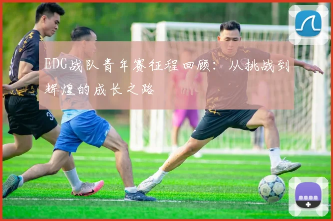 EDG战队青年赛征程回顾:从挑战到辉煌的成长之路
