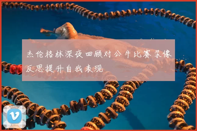 杰伦格林深夜回顾对公牛比赛录像反思提升自我表现