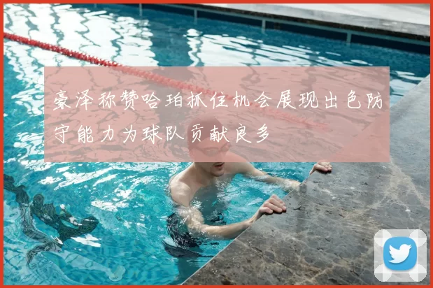 豪泽称赞哈珀抓住机会展现出色防守能力为球队贡献良多