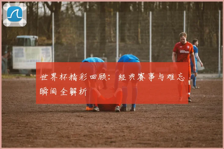 世界杯精彩回顾:经典赛事与难忘瞬间全解析