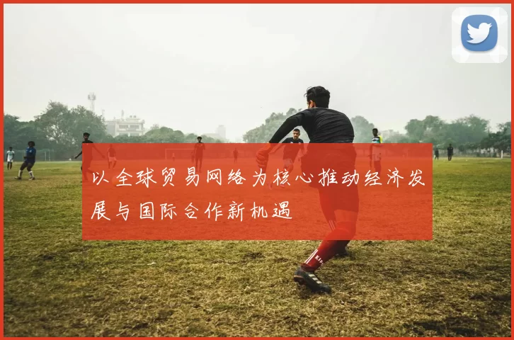 以全球贸易网络为核心推动经济发展与国际合作新机遇