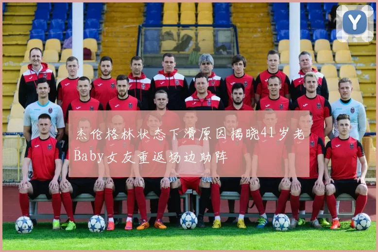 杰伦格林状态下滑原因揭晓41岁老Baby女友重返场边助阵