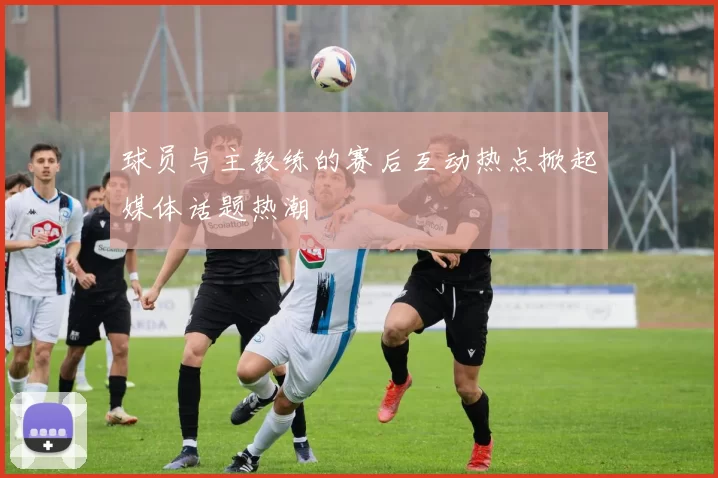 球员与主教练的赛后互动热点掀起媒体话题热潮