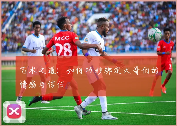 艺术之道:如何巧妙绑定大哥们的情感与信任