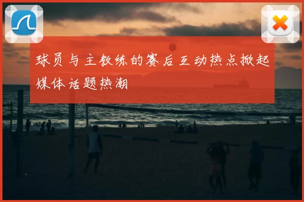 球员与主教练的赛后互动热点掀起媒体话题热潮