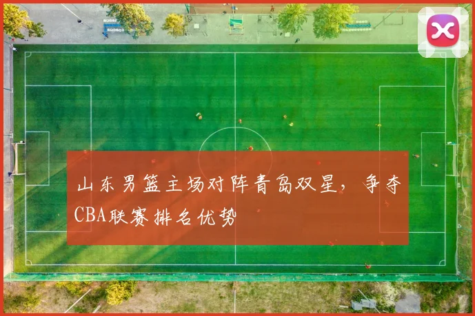 山东男篮主场对阵青岛双星,争夺CBA联赛排名优势
