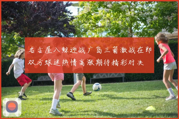 名古屋八鲸迎战广岛三箭激战在即双方球迷热情高涨期待精彩对决