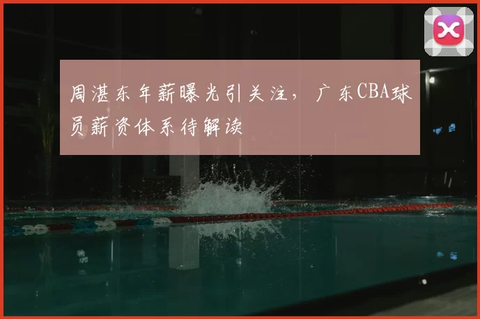 周湛东年薪曝光引关注，广东CBA球员薪资体系待解读