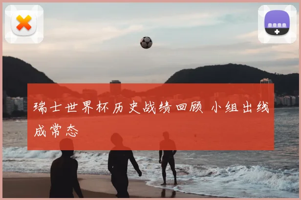 瑞士世界杯历史战绩回顾 小组出线成常态
