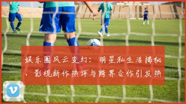 娱乐圈风云变幻：明星私生活揭秘、影视新作热评与跨界合作引发热议