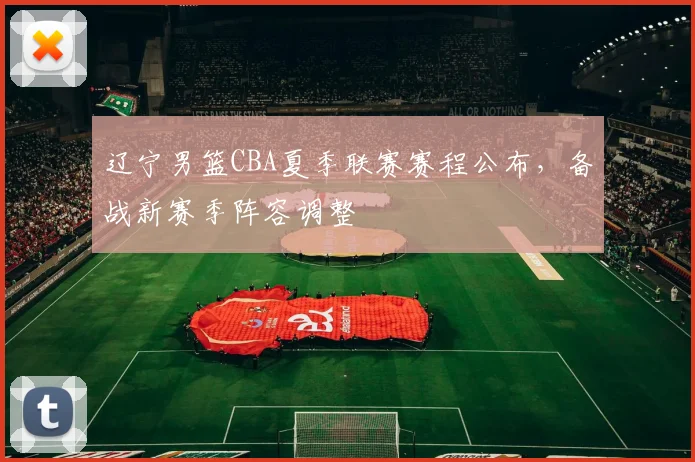 辽宁男篮CBA夏季联赛赛程公布,备战新赛季阵容调整
