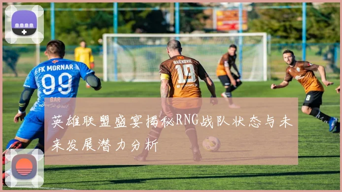 英雄联盟盛宴揭秘RNG战队状态与未来发展潜力分析