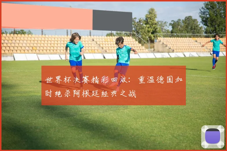 世界杯决赛精彩回放:重温德国加时绝杀阿根廷经典之战