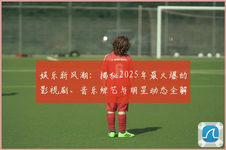 娱乐新风潮：揭秘2025年最火爆的影视剧、音乐综艺与明星动态全解析