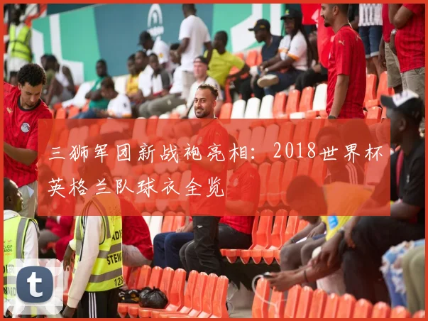 三狮军团新战袍亮相:2018世界杯英格兰队球衣全览