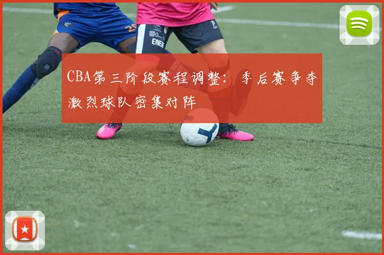 CBA第三阶段赛程调整:季后赛争夺激烈球队密集对阵