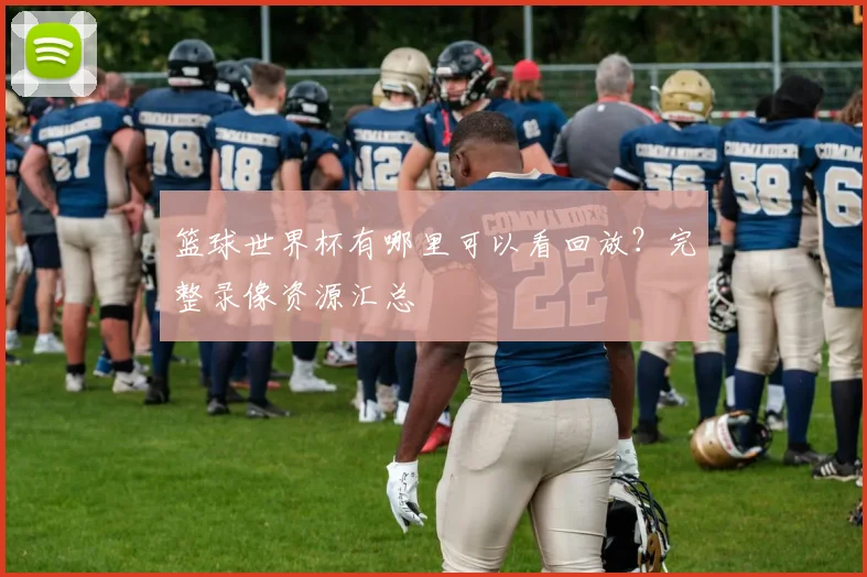 篮球世界杯有哪里可以看回放？完整录像资源汇总