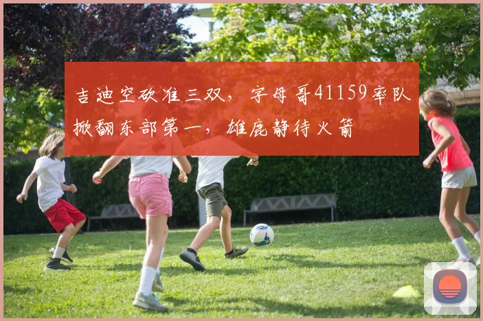 吉迪空砍准三双,字母哥41159率队掀翻东部第一,雄鹿静待火箭