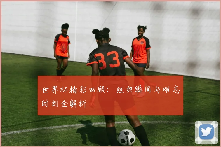 世界杯精彩回顾:经典瞬间与难忘时刻全解析
