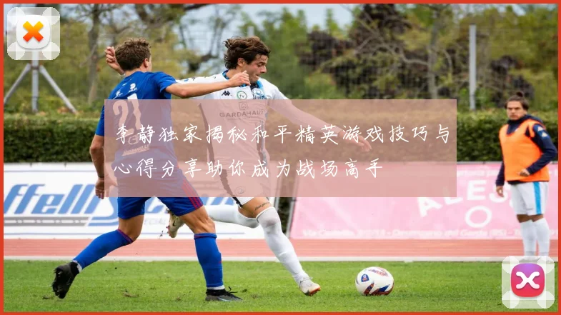 李静独家揭秘和平精英游戏技巧与心得分享助你成为战场高手